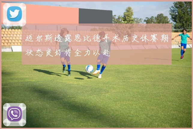 迈尔斯透露恩比德手术历史休赛期状态良好将全力以赴